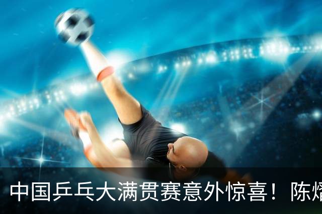 中国乒乓大满贯赛意外惊喜！陈熠3-1战胜国乒劲敌，女队火力全开